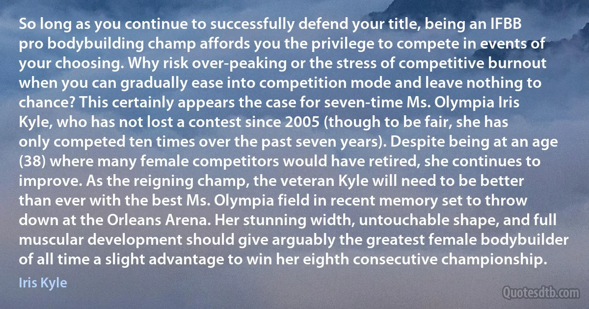 So long as you continue to successfully defend your title, being an IFBB pro bodybuilding champ affords you the privilege to compete in events of your choosing. Why risk over-peaking or the stress of competitive burnout when you can gradually ease into competition mode and leave nothing to chance? This certainly appears the case for seven-time Ms. Olympia Iris Kyle, who has not lost a contest since 2005 (though to be fair, she has only competed ten times over the past seven years). Despite being at an age (38) where many female competitors would have retired, she continues to improve. As the reigning champ, the veteran Kyle will need to be better than ever with the best Ms. Olympia field in recent memory set to throw down at the Orleans Arena. Her stunning width, untouchable shape, and full muscular development should give arguably the greatest female bodybuilder of all time a slight advantage to win her eighth consecutive championship. (Iris Kyle)