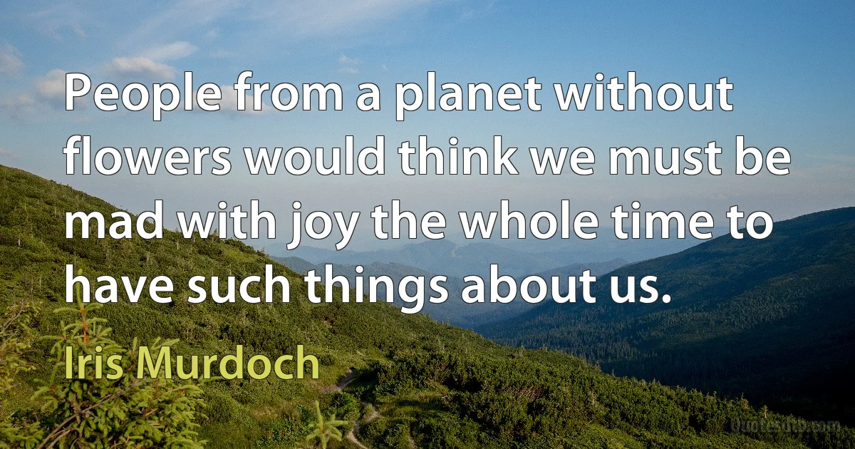 People from a planet without flowers would think we must be mad with joy the whole time to have such things about us. (Iris Murdoch)