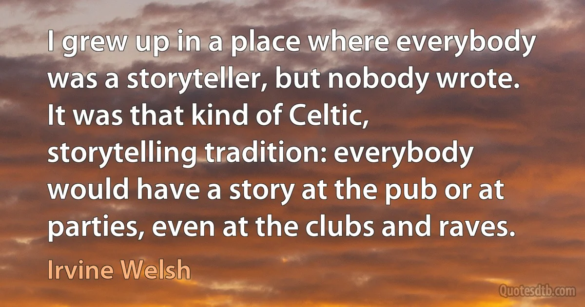 I grew up in a place where everybody was a storyteller, but nobody wrote. It was that kind of Celtic, storytelling tradition: everybody would have a story at the pub or at parties, even at the clubs and raves. (Irvine Welsh)