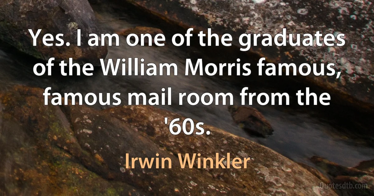 Yes. I am one of the graduates of the William Morris famous, famous mail room from the '60s. (Irwin Winkler)