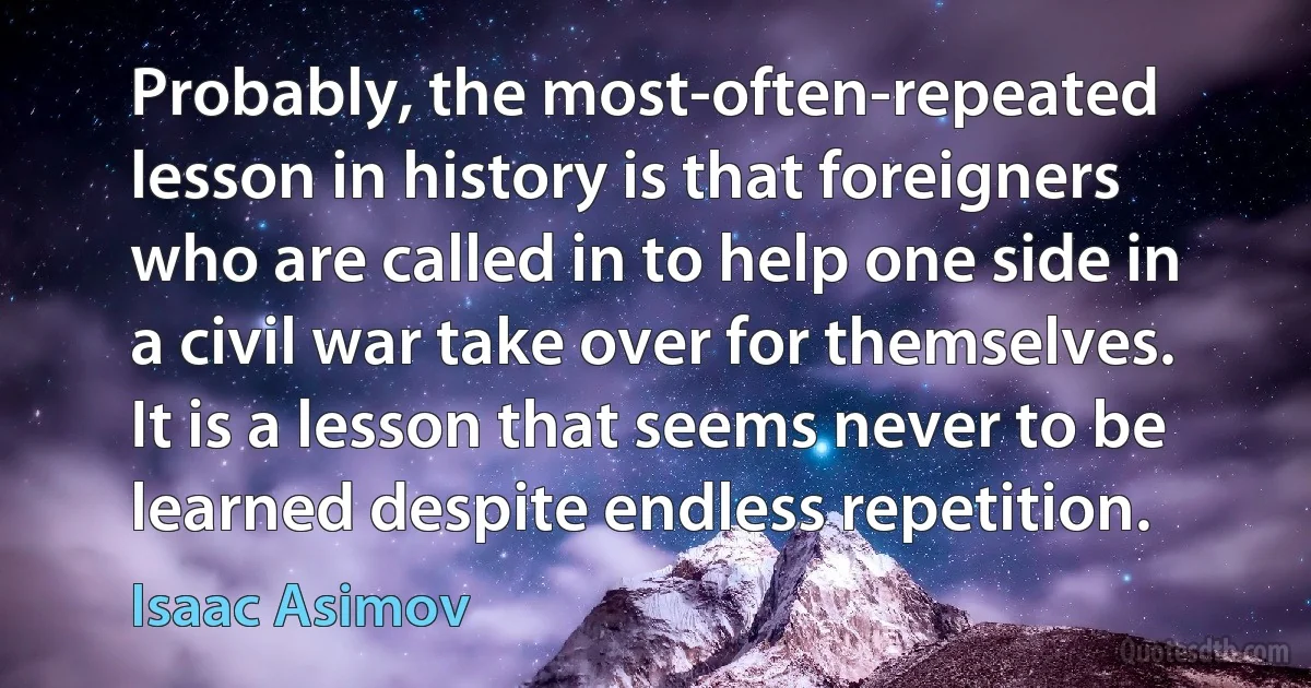 Probably, the most-often-repeated lesson in history is that foreigners who are called in to help one side in a civil war take over for themselves. It is a lesson that seems never to be learned despite endless repetition. (Isaac Asimov)