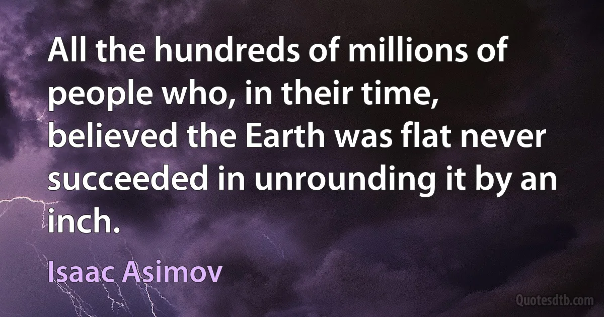 All the hundreds of millions of people who, in their time, believed the Earth was flat never succeeded in unrounding it by an inch. (Isaac Asimov)