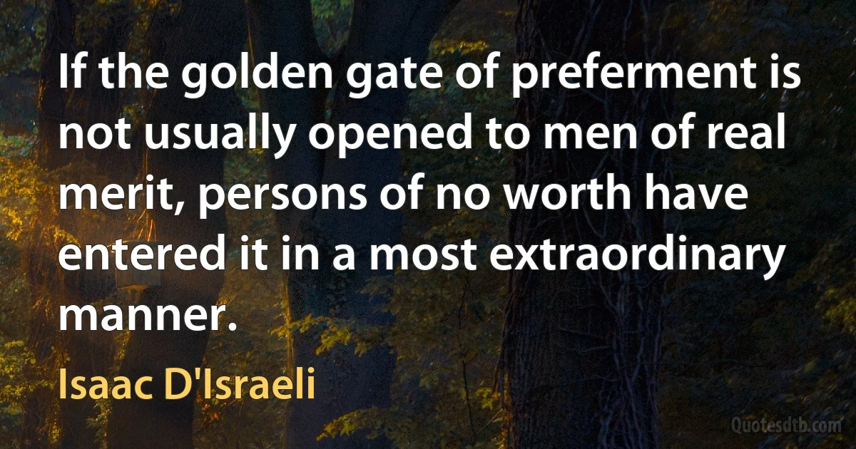 If the golden gate of preferment is not usually opened to men of real merit, persons of no worth have entered it in a most extraordinary manner. (Isaac D'Israeli)