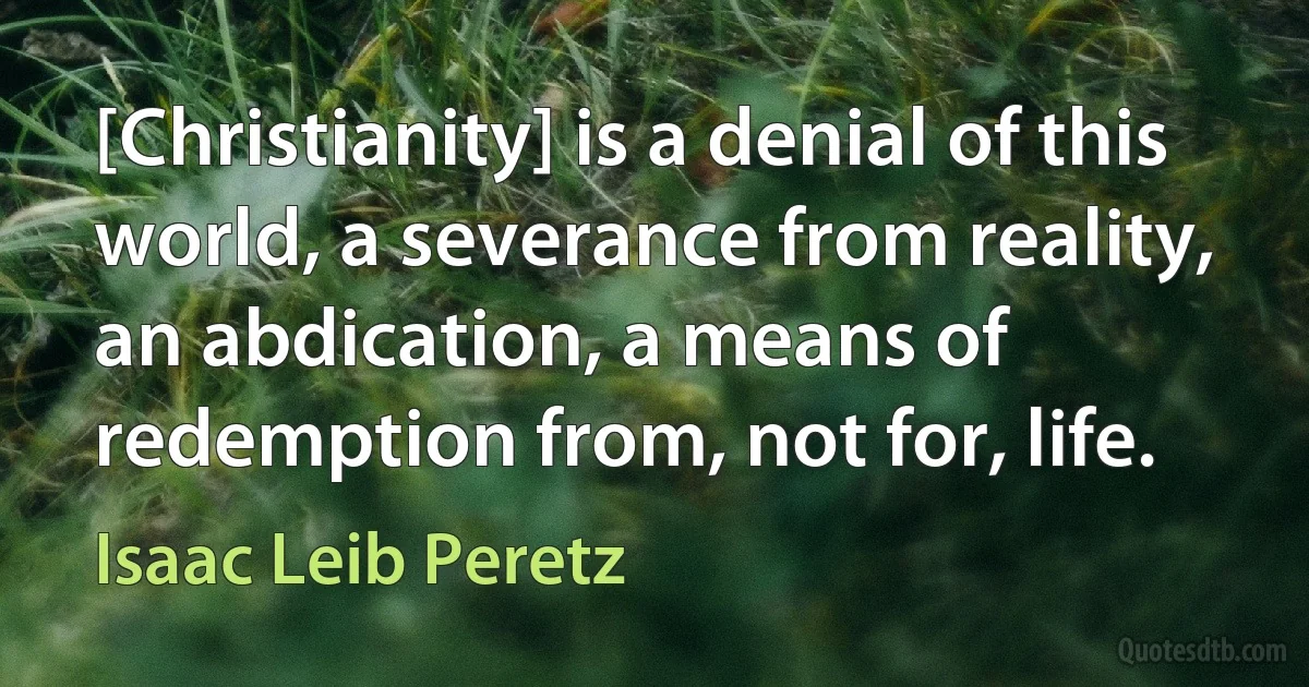 [Christianity] is a denial of this world, a severance from reality, an abdication, a means of redemption from, not for, life. (Isaac Leib Peretz)