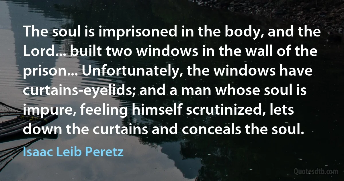 The soul is imprisoned in the body, and the Lord... built two windows in the wall of the prison... Unfortunately, the windows have curtains-eyelids; and a man whose soul is impure, feeling himself scrutinized, lets down the curtains and conceals the soul. (Isaac Leib Peretz)