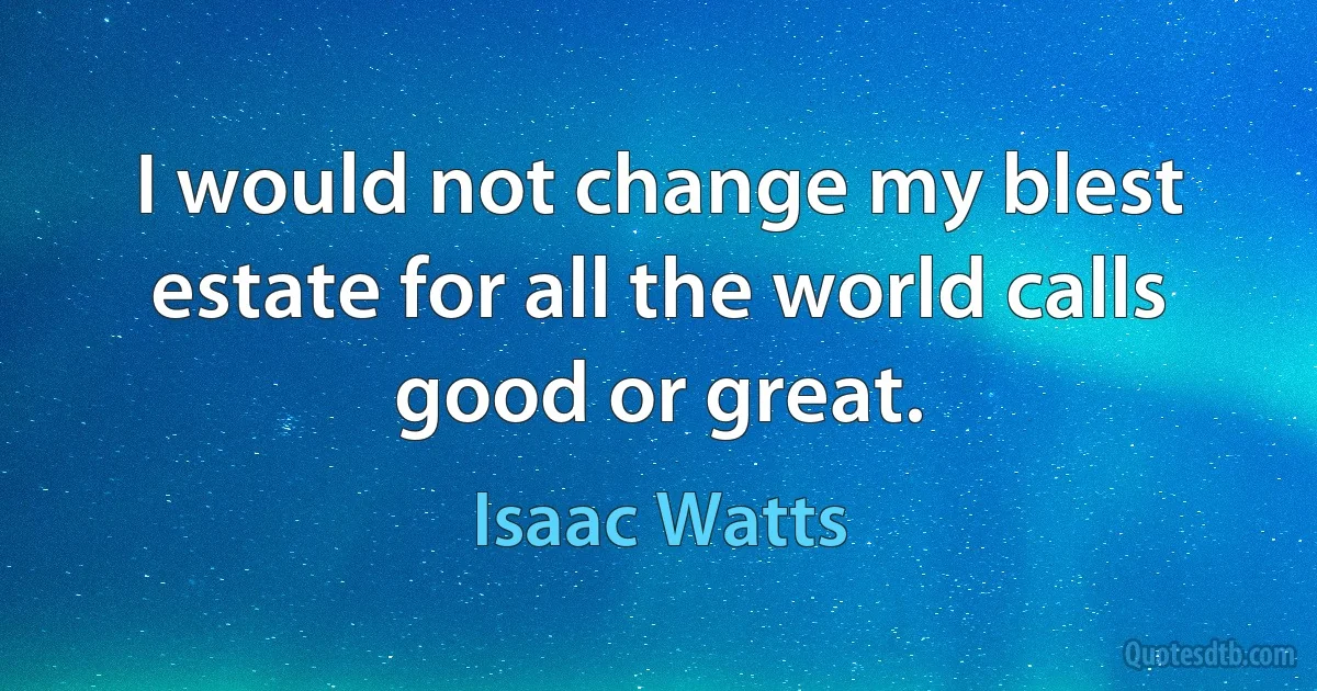 I would not change my blest estate for all the world calls good or great. (Isaac Watts)