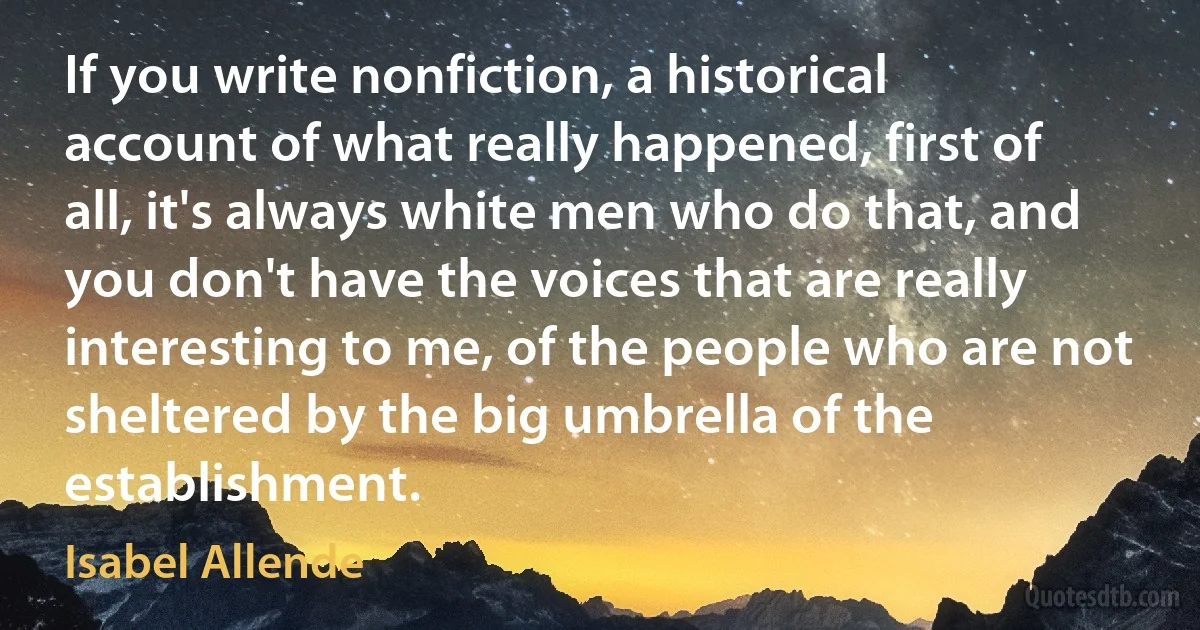 If you write nonfiction, a historical account of what really happened, first of all, it's always white men who do that, and you don't have the voices that are really interesting to me, of the people who are not sheltered by the big umbrella of the establishment. (Isabel Allende)