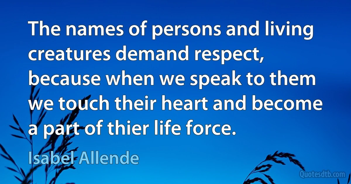 The names of persons and living creatures demand respect, because when we speak to them we touch their heart and become a part of thier life force. (Isabel Allende)