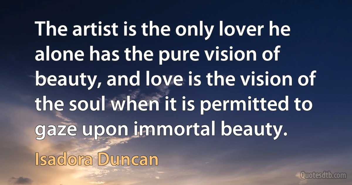 The artist is the only lover he alone has the pure vision of beauty, and love is the vision of the soul when it is permitted to gaze upon immortal beauty. (Isadora Duncan)