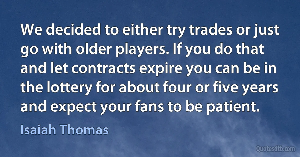 We decided to either try trades or just go with older players. If you do that and let contracts expire you can be in the lottery for about four or five years and expect your fans to be patient. (Isaiah Thomas)