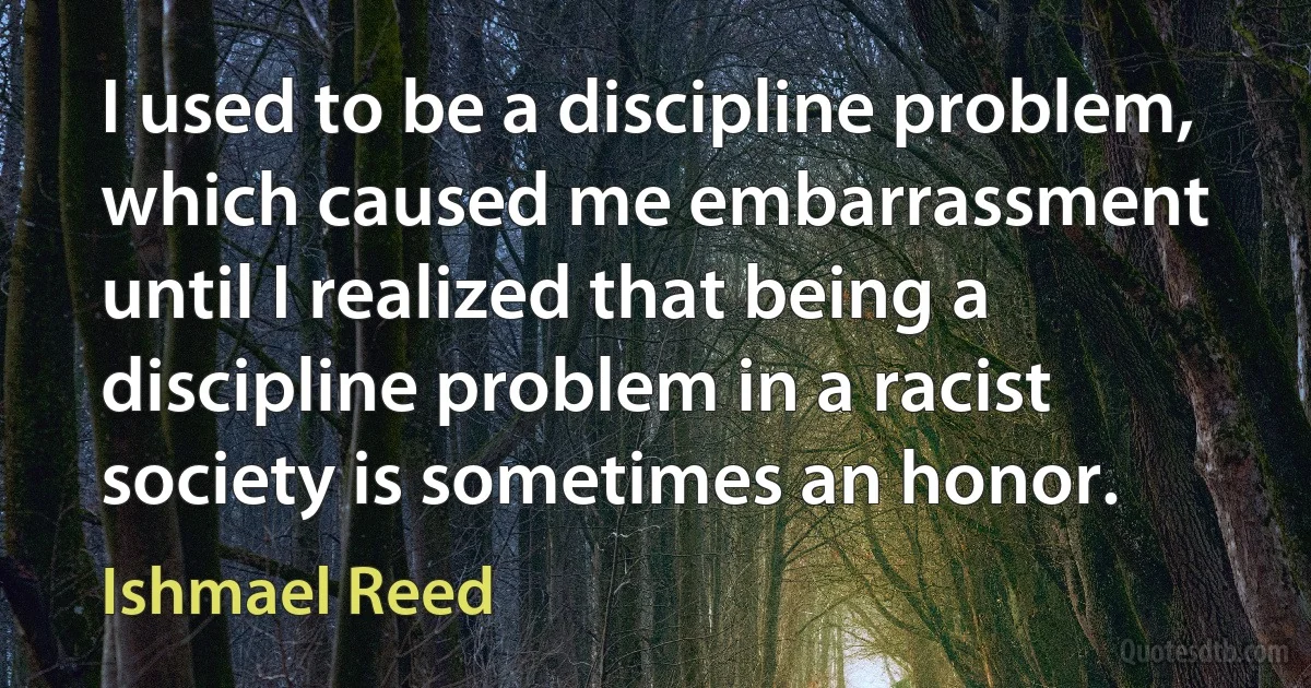 I used to be a discipline problem, which caused me embarrassment until I realized that being a discipline problem in a racist society is sometimes an honor. (Ishmael Reed)