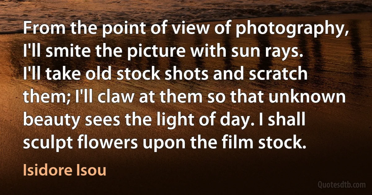 From the point of view of photography, I'll smite the picture with sun rays. I'll take old stock shots and scratch them; I'll claw at them so that unknown beauty sees the light of day. I shall sculpt flowers upon the film stock. (Isidore Isou)