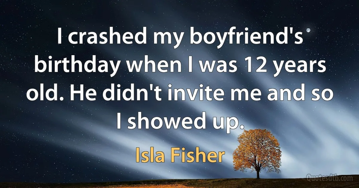 I crashed my boyfriend's birthday when I was 12 years old. He didn't invite me and so I showed up. (Isla Fisher)