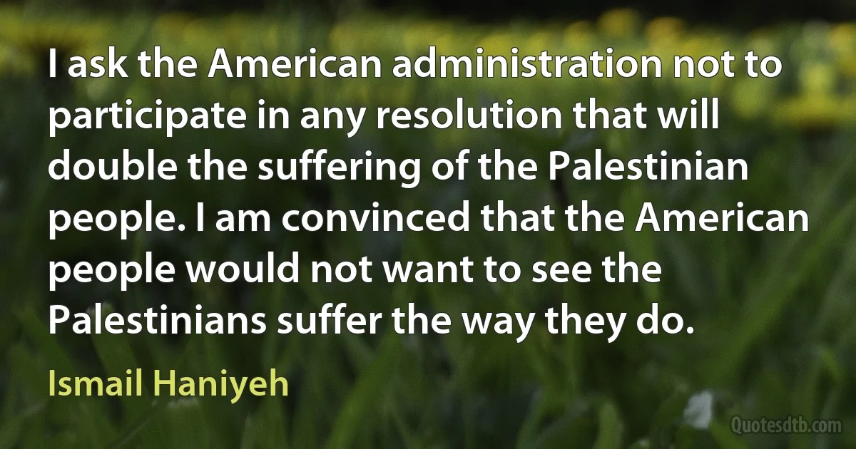 I ask the American administration not to participate in any resolution that will double the suffering of the Palestinian people. I am convinced that the American people would not want to see the Palestinians suffer the way they do. (Ismail Haniyeh)