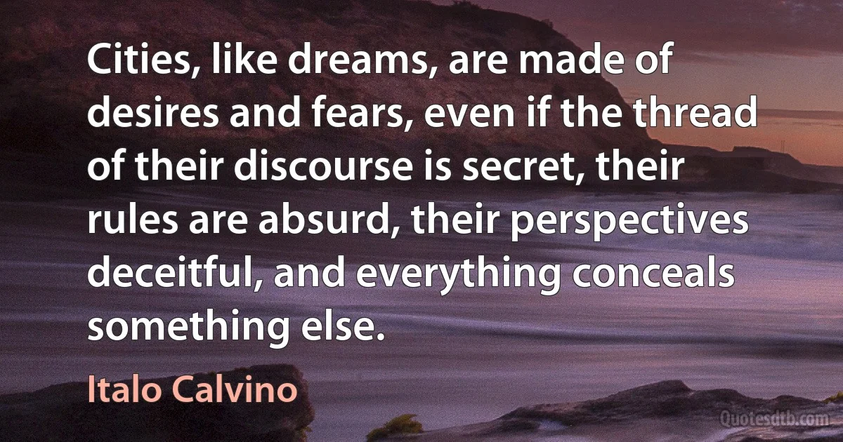 Cities, like dreams, are made of desires and fears, even if the thread of their discourse is secret, their rules are absurd, their perspectives deceitful, and everything conceals something else. (Italo Calvino)