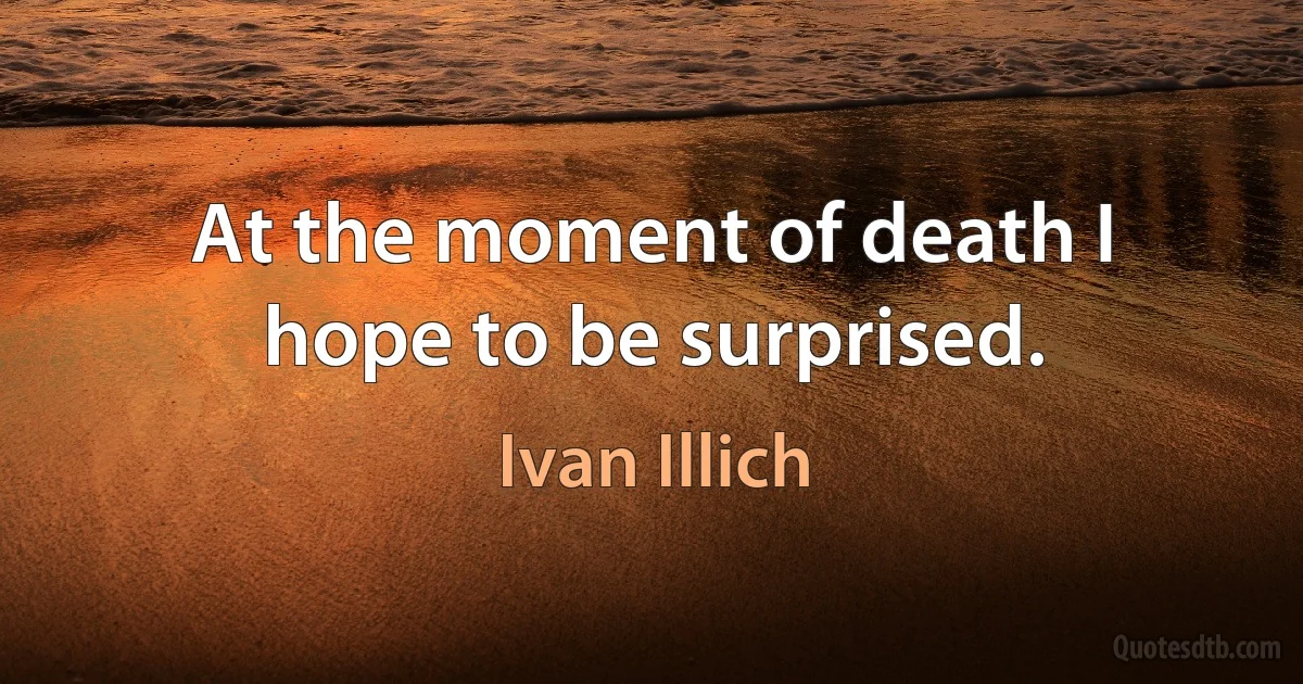 At the moment of death I hope to be surprised. (Ivan Illich)