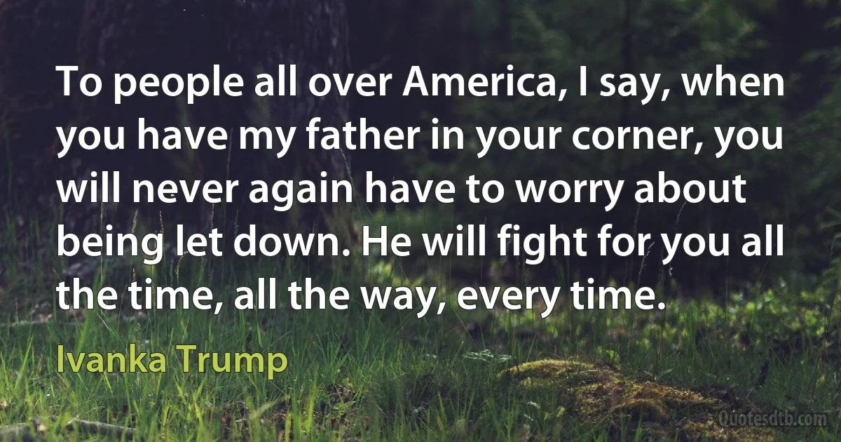 To people all over America, I say, when you have my father in your corner, you will never again have to worry about being let down. He will fight for you all the time, all the way, every time. (Ivanka Trump)