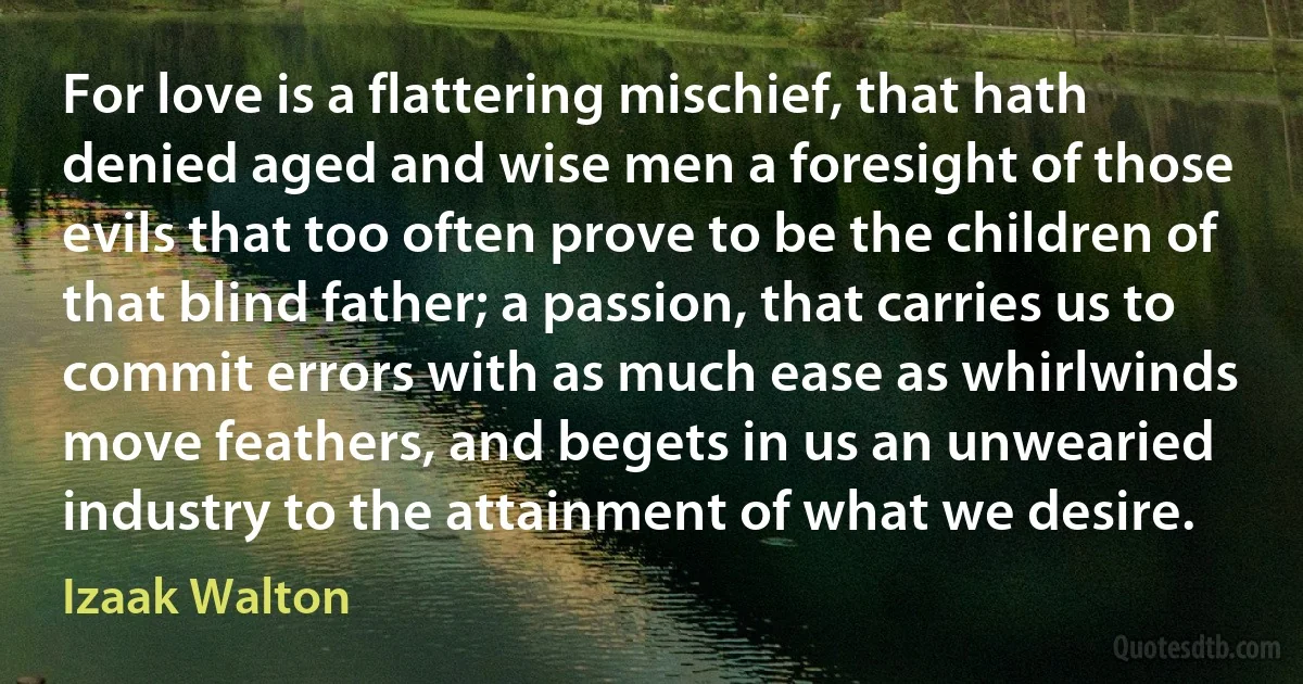 For love is a flattering mischief, that hath denied aged and wise men a foresight of those evils that too often prove to be the children of that blind father; a passion, that carries us to commit errors with as much ease as whirlwinds move feathers, and begets in us an unwearied industry to the attainment of what we desire. (Izaak Walton)