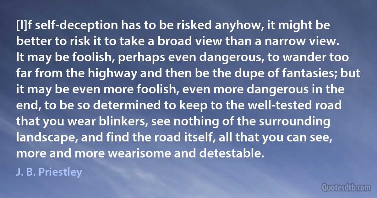 [I]f self-deception has to be risked anyhow, it might be better to risk it to take a broad view than a narrow view. It may be foolish, perhaps even dangerous, to wander too far from the highway and then be the dupe of fantasies; but it may be even more foolish, even more dangerous in the end, to be so determined to keep to the well-tested road that you wear blinkers, see nothing of the surrounding landscape, and find the road itself, all that you can see, more and more wearisome and detestable. (J. B. Priestley)