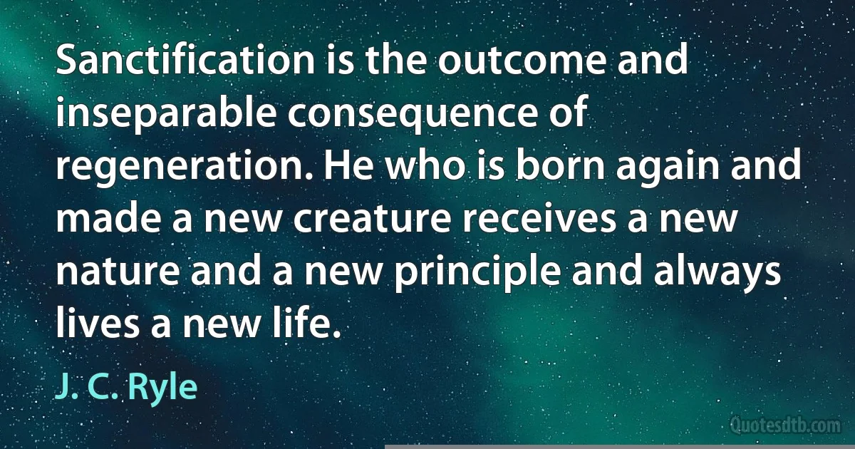 Sanctification is the outcome and inseparable consequence of regeneration. He who is born again and made a new creature receives a new nature and a new principle and always lives a new life. (J. C. Ryle)