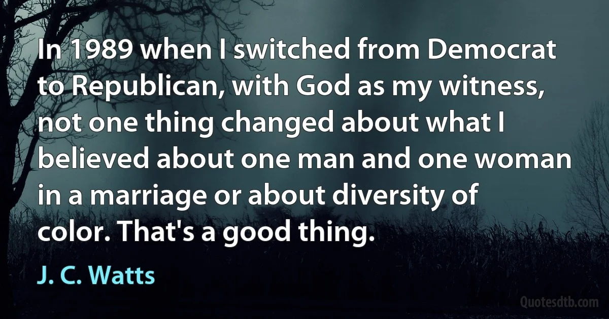 In 1989 when I switched from Democrat to Republican, with God as my witness, not one thing changed about what I believed about one man and one woman in a marriage or about diversity of color. That's a good thing. (J. C. Watts)