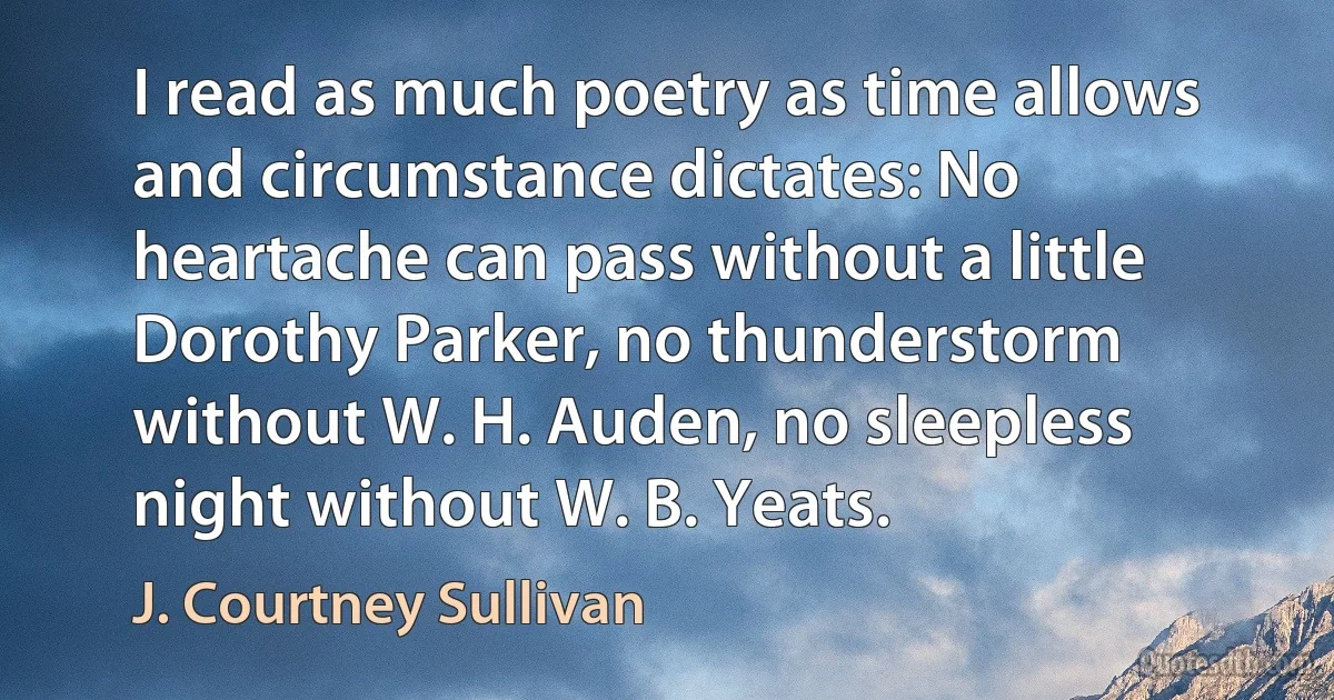 I read as much poetry as time allows and circumstance dictates: No heartache can pass without a little Dorothy Parker, no thunderstorm without W. H. Auden, no sleepless night without W. B. Yeats. (J. Courtney Sullivan)