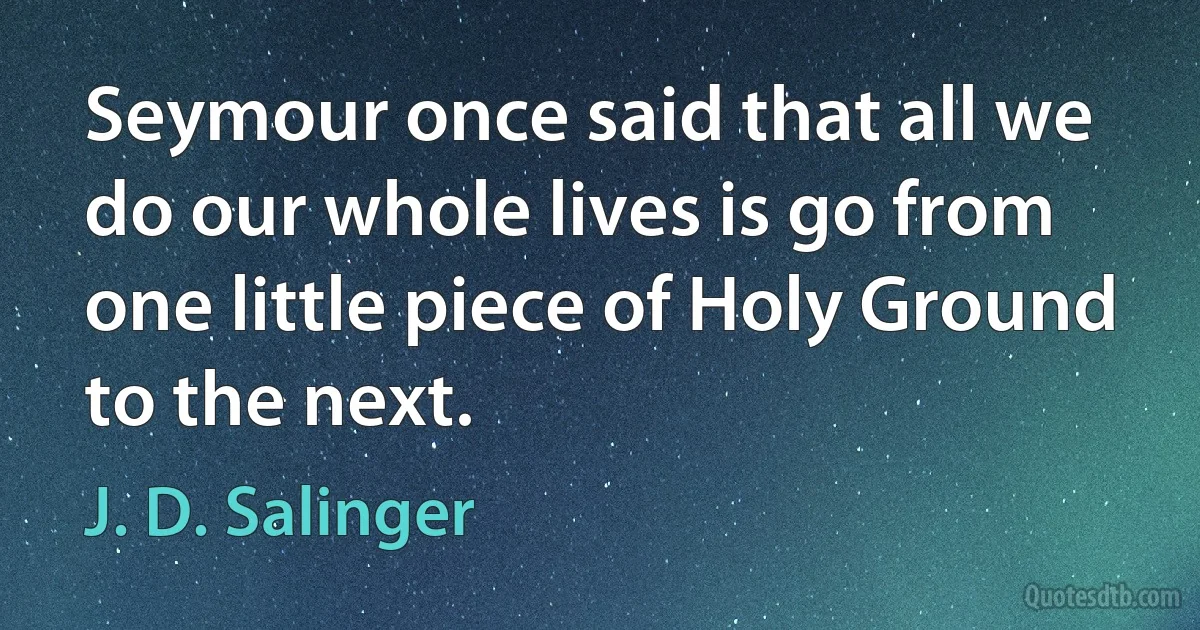 Seymour once said that all we do our whole lives is go from one little piece of Holy Ground to the next. (J. D. Salinger)