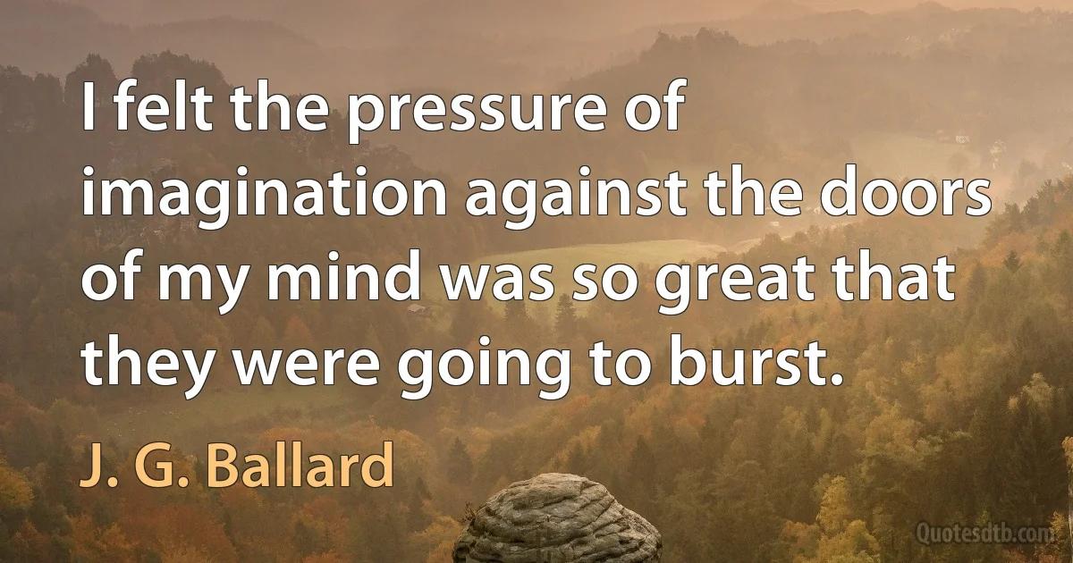 I felt the pressure of imagination against the doors of my mind was so great that they were going to burst. (J. G. Ballard)