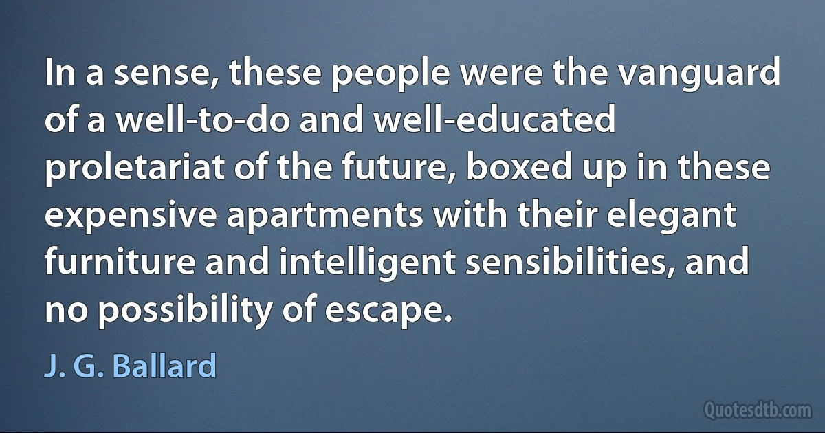 In a sense, these people were the vanguard of a well-to-do and well-educated proletariat of the future, boxed up in these expensive apartments with their elegant furniture and intelligent sensibilities, and no possibility of escape. (J. G. Ballard)