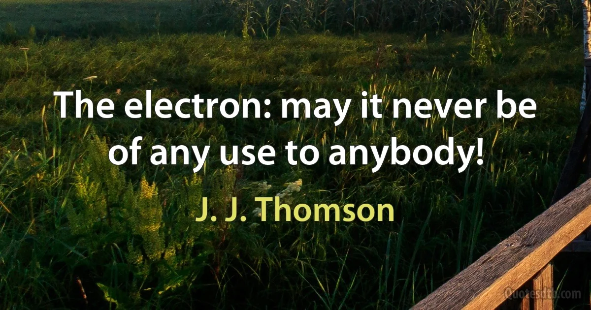 The electron: may it never be of any use to anybody! (J. J. Thomson)