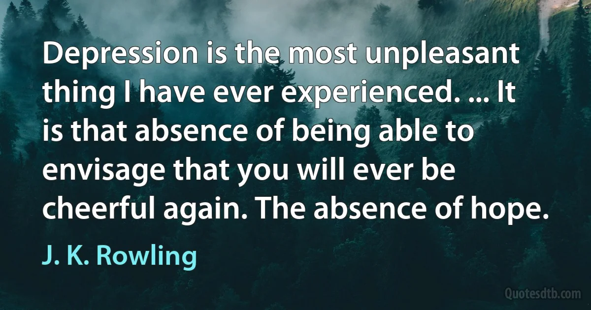 Depression is the most unpleasant thing I have ever experienced. ... It is that absence of being able to envisage that you will ever be cheerful again. The absence of hope. (J. K. Rowling)