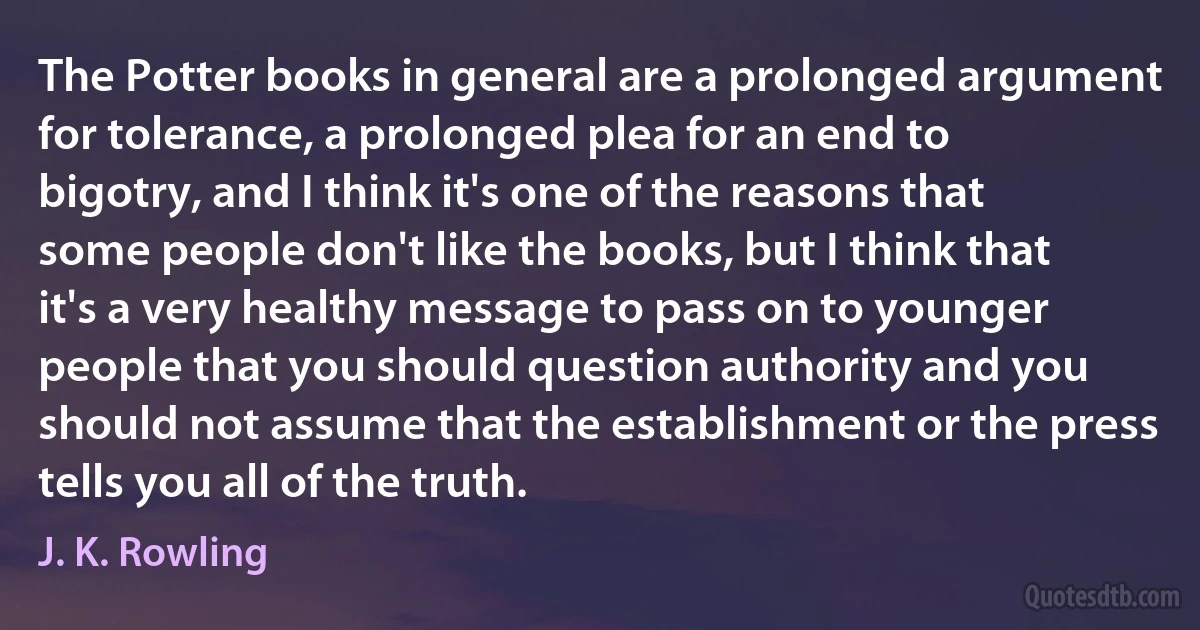 The Potter books in general are a prolonged argument for tolerance, a prolonged plea for an end to bigotry, and I think it's one of the reasons that some people don't like the books, but I think that it's a very healthy message to pass on to younger people that you should question authority and you should not assume that the establishment or the press tells you all of the truth. (J. K. Rowling)