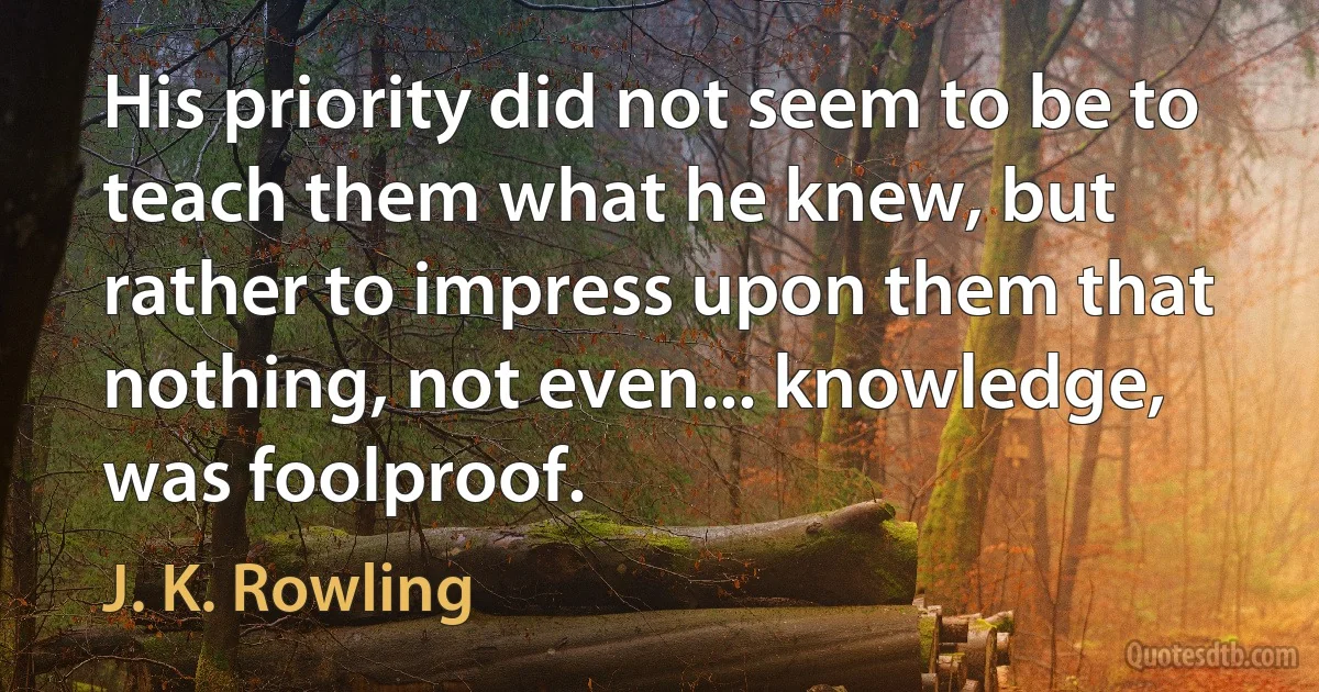 His priority did not seem to be to teach them what he knew, but rather to impress upon them that nothing, not even... knowledge, was foolproof. (J. K. Rowling)