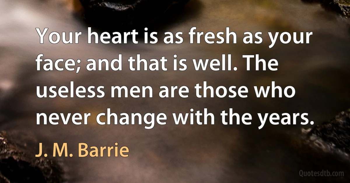 Your heart is as fresh as your face; and that is well. The useless men are those who never change with the years. (J. M. Barrie)