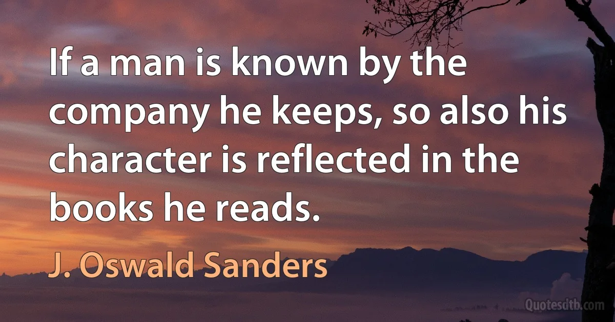 If a man is known by the company he keeps, so also his character is reflected in the books he reads. (J. Oswald Sanders)