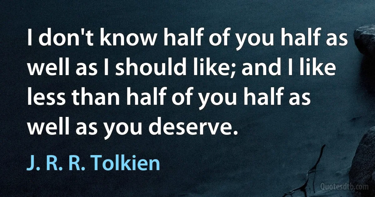 I don't know half of you half as well as I should like; and I like less than half of you half as well as you deserve. (J. R. R. Tolkien)