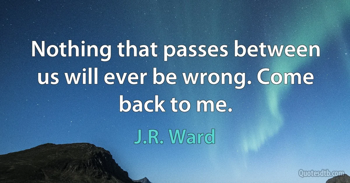 Nothing that passes between us will ever be wrong. Come back to me. (J.R. Ward)