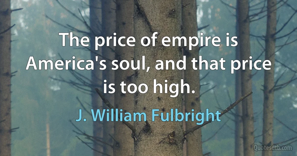 The price of empire is America's soul, and that price is too high. (J. William Fulbright)