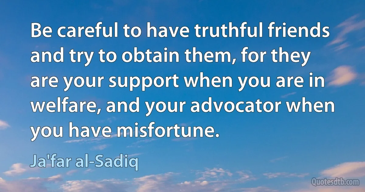 Be careful to have truthful friends and try to obtain them, for they are your support when you are in welfare, and your advocator when you have misfortune. (Ja'far al-Sadiq)