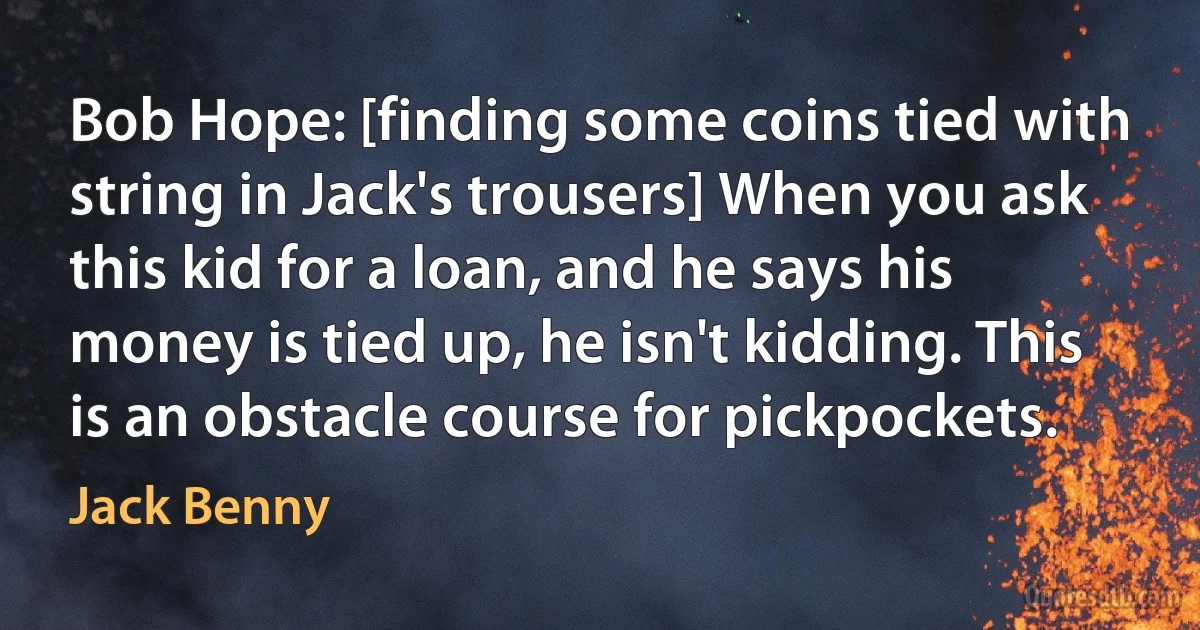 Bob Hope: [finding some coins tied with string in Jack's trousers] When you ask this kid for a loan, and he says his money is tied up, he isn't kidding. This is an obstacle course for pickpockets. (Jack Benny)