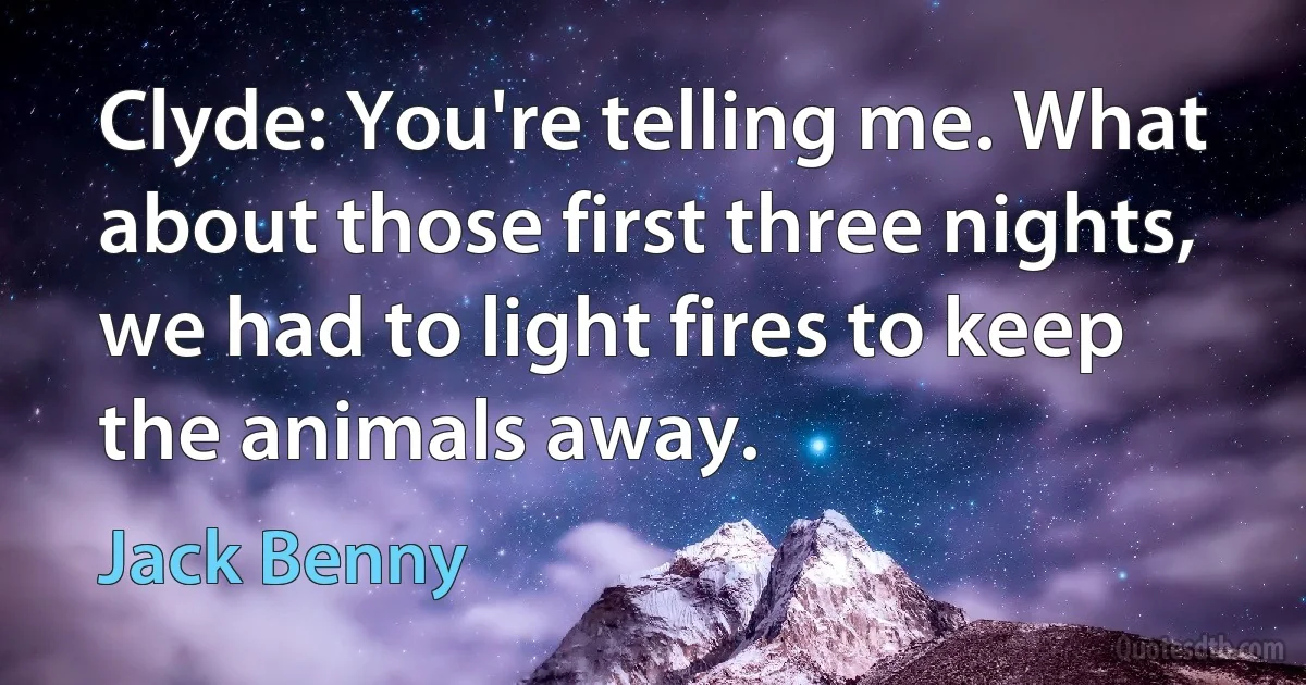 Clyde: You're telling me. What about those first three nights, we had to light fires to keep the animals away. (Jack Benny)