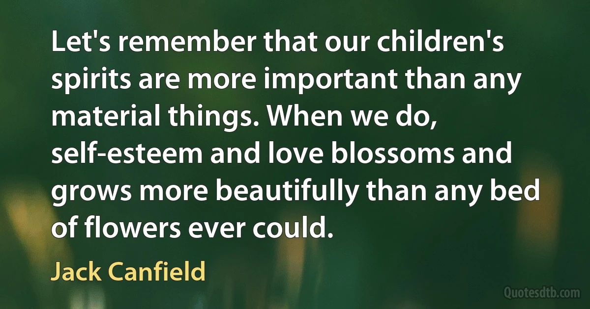 Let's remember that our children's spirits are more important than any material things. When we do, self-esteem and love blossoms and grows more beautifully than any bed of flowers ever could. (Jack Canfield)