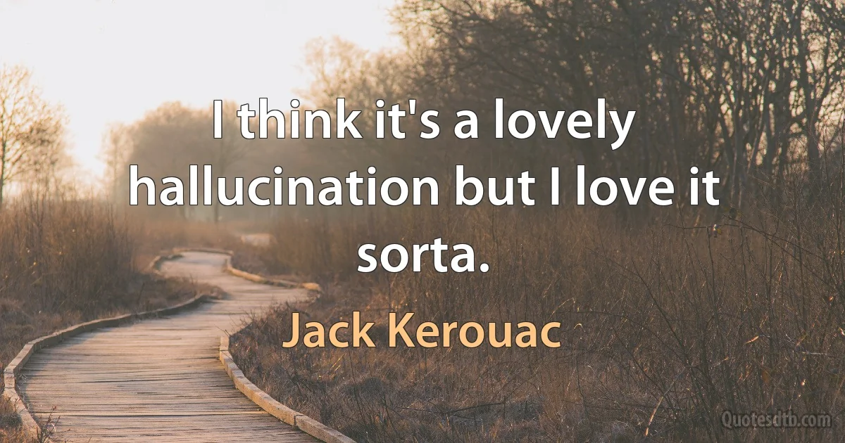 I think it's a lovely hallucination but I love it sorta. (Jack Kerouac)