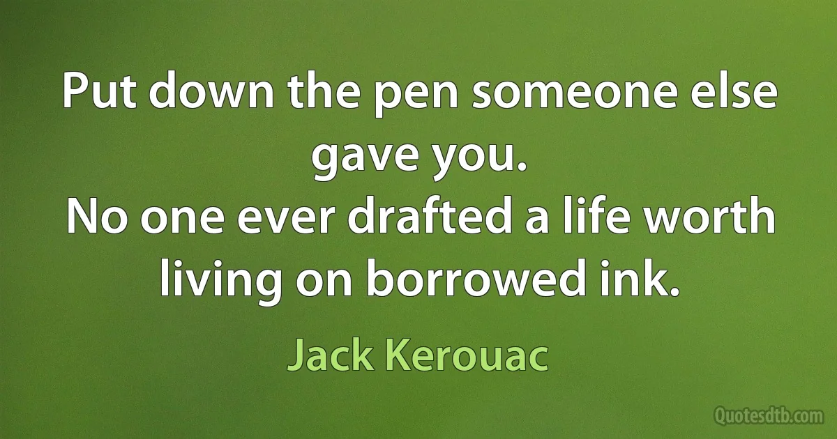 Put down the pen someone else gave you.
No one ever drafted a life worth living on borrowed ink. (Jack Kerouac)