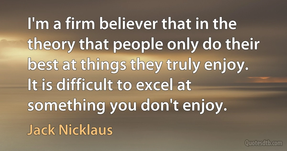 I'm a firm believer that in the theory that people only do their best at things they truly enjoy. It is difficult to excel at something you don't enjoy. (Jack Nicklaus)