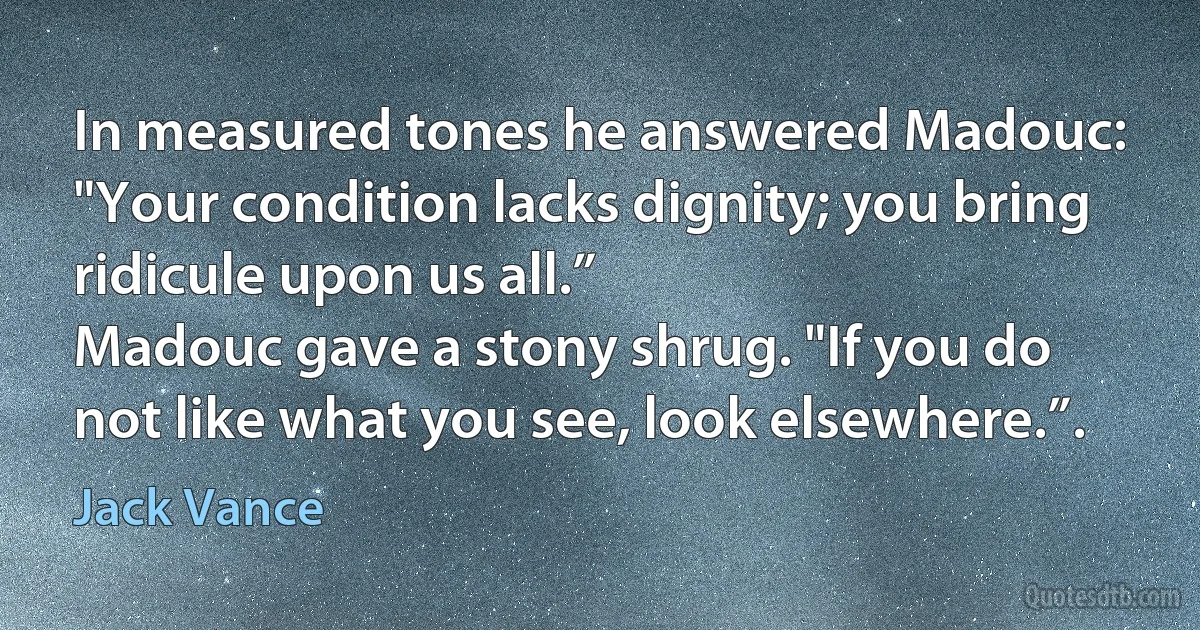 In measured tones he answered Madouc: "Your condition lacks dignity; you bring ridicule upon us all.”
Madouc gave a stony shrug. "If you do not like what you see, look elsewhere.”. (Jack Vance)