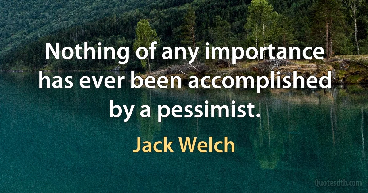 Nothing of any importance has ever been accomplished by a pessimist. (Jack Welch)