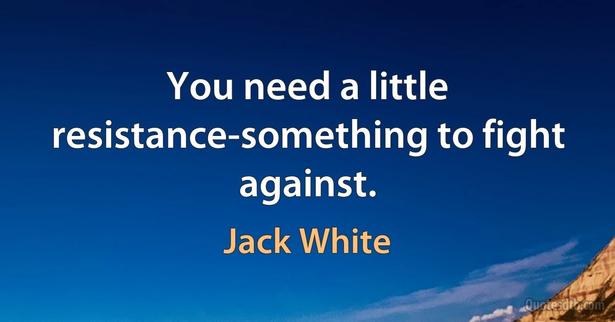 You need a little resistance-something to fight against. (Jack White)