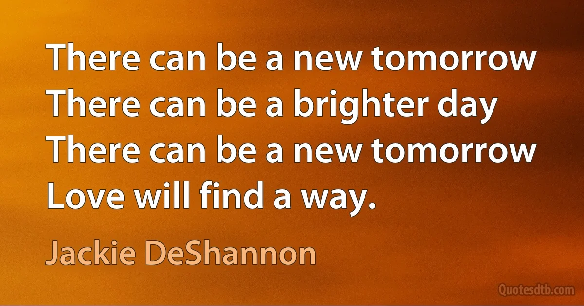 There can be a new tomorrow
There can be a brighter day
There can be a new tomorrow
Love will find a way. (Jackie DeShannon)