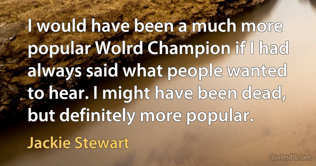 I would have been a much more popular Wolrd Champion if I had always said what people wanted to hear. I might have been dead, but definitely more popular. (Jackie Stewart)